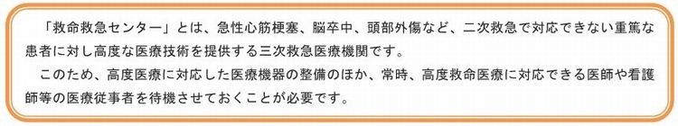 「救命救急センター」とは、急性心筋梗塞、脳卒中、頭部外傷など、二次救急で対応できない重篤な患者に対し高度な医療技術を提供する三次救急医療機関です。このため、高度医療に対応した医療機器の整備のほか、常時、高度救命医療に対応できる医師や看護師等の医療技術者を待機させておくことが必要です。