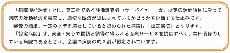 「病院機能評価」とは、第三者である評価調査者（サーベイヤー）が、所定の評価項目に沿って病院の活動状況を審査し、適切な医療が提供されているかどうかを評価する仕組みです。審査の結果、一定の水準を満たしていると認められた病院は「認定病院」となります。「認定病院」は、安全・安心で信頼と納得の得られる医療サービスを提供すべく常日頃努力している病院であるとされ、全国の病院の約3割が認定されています。