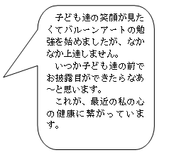 吹き出しのイラストに「子ども達の笑顔が見たくてバルーンアートの勉強を始めましたが、なかなか上達しません。いつか子ども達の前でお披露目ができたらなあと思います。これが、最近の私の心の健康に繋がっています。」というセリフが書かれている。