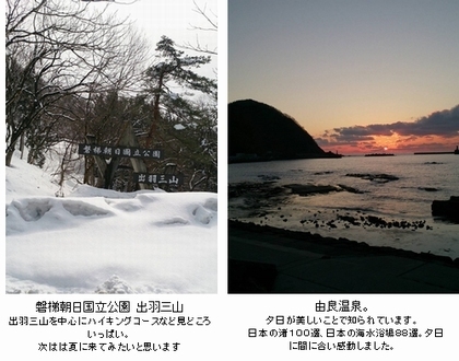 雪の中の磐梯朝日国立公園出羽三山出羽三山を中心にハイキングコースなど見所いっぱい。次は夏に来てみたいと思います。由良温泉。夕日が美しいとこで知られています。日本の渚100選、日本の海水浴場88選。夕日に間に合い感動しました。