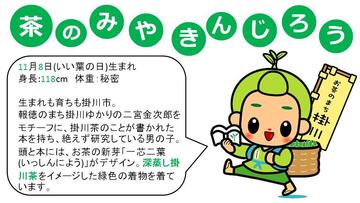 茶のみやきんじろう。11月8日（いい葉の日）生まれ。身長118センチメートル。体重秘密。生まれも育ちも掛川市。報徳のまち掛川ゆかりの二宮金次郎をモチーフに、掛川茶のことが書かれた本を持ち、絶えず研究している男の子。頭と本には、お茶の新芽「一芯二葉」（いっしんによう）がデザイン。深蒸し掛川茶をイメージした緑色の着物を着ています。
